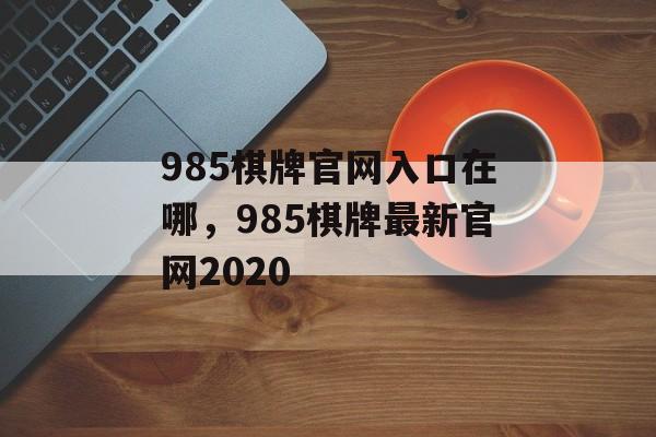 985棋牌官网入口在哪，985棋牌最新官网2020