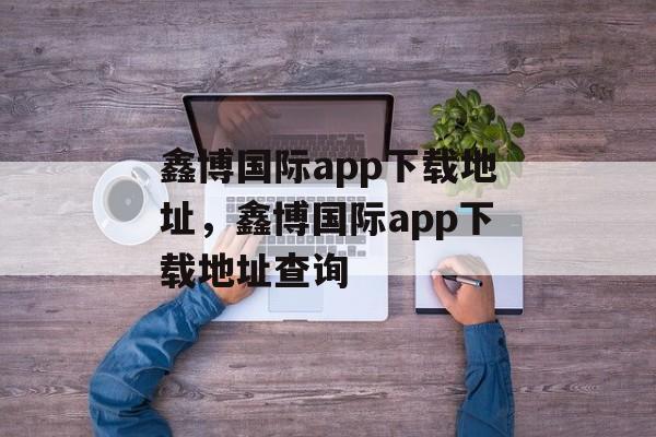 鑫博国际app下载地址，鑫博国际app下载地址查询